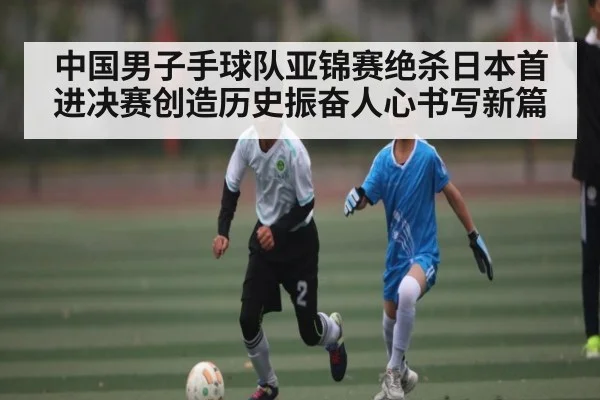 中国男子手球队亚锦赛绝杀日本首进决赛创造历史振奋人心书写新篇 | kaiyun