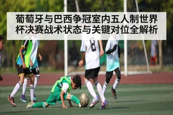 葡萄牙与巴西争冠室内五人制世界杯决赛战术状态与关键对位全解析 - kaiyun