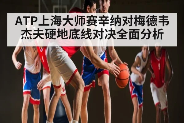 ATP上海大师赛辛纳对梅德韦杰夫硬地底线对决全面分析 - kaiyun