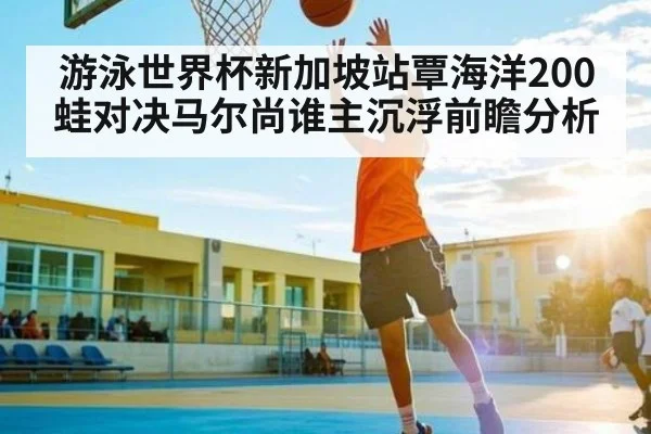 游泳世界杯新加坡站覃海洋200蛙对决马尔尚谁主沉浮前瞻分析