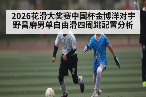 2026花滑大奖赛中国杯金博洋对宇野昌磨男单自由滑四周跳配置分析 - kaiyun